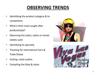 20
OBSERVING TRENDS
• Identifying the product category & its
competitors
• What is their most sought after
product/style?
• Observing the styles, colors or trends
widely used
• Identifying its specialty
• Traveling for International Fairs &
Trade Shows
• Visiting retail outlets
• Compiling the Data & styles
 