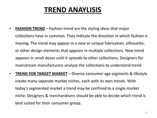 21
TREND ANAYLISIS
• FASHION TREND – Fashion trend are the styling ideas that major
collections have in common. They indicate the direction in which fashion is
moving. The trend may appear in a new or unique fabrication, silhouette,
or other design elements that appears in multiple collections. New trend
appears in small doses until it spreads to other collections. Designers for
mainstream manufacturers analyze the collections to understand trend
• TREND FOR TARGET MARKET – Diverse consumer age segments & lifestyle
create many separate market niches, each with its own trends. With
today's segmented market a trend may be confined to a single market
niche. Designers & merchandisers should be able to decide which trend is
best suited for their consumer group.
 