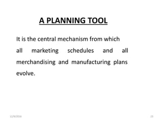 A PLANNING TOOL
It is the central mechanism from which
all marketing schedules and all
merchandising and manufacturing plans
evolve.
12/9/2016 23
 