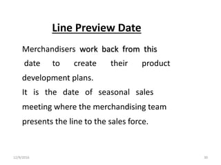 Line Preview Date
Merchandisers work back from this
date to create their product
development plans.
It is the date of seasonal sales
meeting where the merchandising team
presents the line to the sales force.
12/9/2016 30
 