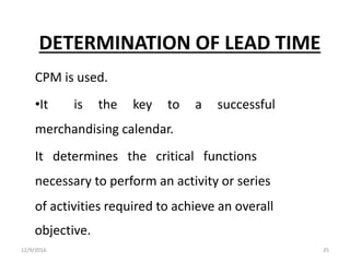 DETERMINATION OF LEAD TIME
CPM is used.
•It is the key to a successful
merchandising calendar.
It determines the critical functions
necessary to perform an activity or series
of activities required to achieve an overall
objective.
12/9/2016 35
 