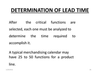 DETERMINATION OF LEAD TIME
After the critical functions are
selected, each one must be analyzed to
determine the time required to
accomplish it.
A typical merchandising calendar may
have 25 to 50 functions for a product
line.
12/9/2016 36
 