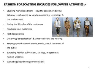4
FASHION FORECASTING INCLUDES FOLLOWING ACTIVITIES :-
• Studying market conditions – how the consumers buying
behavior is influenced by society, economics, technology &
the environment
• Noting the lifestyles of the customers
• Feedback from customers
• Past data analysis
• Observing “street fashion” & what celebrities are wearing
• Keeping up with current events, media, arts & the mood of
the public
• Surveying Fashion publications, catalogs, magazines &
fashion websites
• Evaluating popular designer collections
4
 