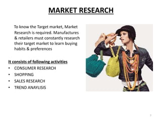 7
MARKET RESEARCH
To know the Target market, Market
Research is required. Manufactures
& retailers must constantly research
their target market to learn buying
habits & preferences
It consists of following activities
• CONSUMER RESEARCH
• SHOPPING
• SALES RESEARCH
• TREND ANAYLISIS
 