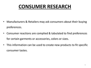 8
CONSUMER RESEARCH
• Manufacturers & Retailers may ask consumers about their buying
preferences.
• Consumer reactions are complied & tabulated to find preferences
for certain garments or accessories, colors or sizes.
• This information can be used to create new products to fit specific
consumer tastes.
 