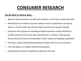 CONSUMER RESEARCH
Can be done in various ways :
• Buyers & sales associates may talk with customers in the store or with store staff.
• Manufacturers or retailers may hire market research companies for surveys by
phone or mail to make inquiries & to hold consumer focus group meetings.
• Consumer focus groups are meetings of target customers usually selected by a
market research firm to meet with manufacturers or retailers. These groups
discuss the pros & cons of merchandise or other aspects of shopping satisfaction.
• Forming a Loyalty Club & getting feedback through mails from the customers
• From the dealers or retailers selling those products
• Analyzing the customer complaints or garments returned
 