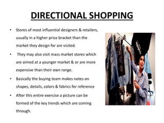 DIRECTIONAL SHOPPING
• Stores of most influential designers & retailers,
usually in a higher price bracket than the
market they design for are visited.
• They may also visit mass market stores which
are aimed at a younger market & or are more
expensive than their own range.
• Basically the buying team makes notes on
shapes, details, colors & fabrics for reference
• After this entire exercise a picture can be
formed of the key trends which are coming
through.
 