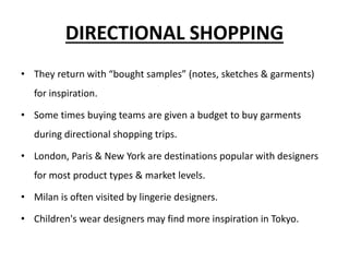 DIRECTIONAL SHOPPING
• They return with “bought samples” (notes, sketches & garments)
for inspiration.
• Some times buying teams are given a budget to buy garments
during directional shopping trips.
• London, Paris & New York are destinations popular with designers
for most product types & market levels.
• Milan is often visited by lingerie designers.
• Children's wear designers may find more inspiration in Tokyo.
 