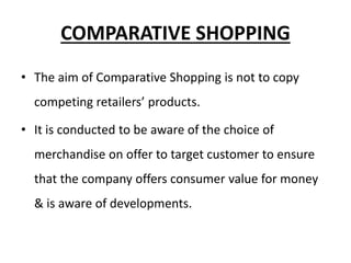 COMPARATIVE SHOPPING
• The aim of Comparative Shopping is not to copy
competing retailers’ products.
• It is conducted to be aware of the choice of
merchandise on offer to target customer to ensure
that the company offers consumer value for money
& is aware of developments.
 