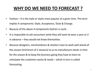 3
WHY DO WE NEED TO FORECAST ?
• Fashion – It is the style or styles most popular at a given time. The term
implies 4 components: Style, Acceptance, Taste & Change.
• Because of the above 4 components fashion is cyclic .
• It is impossible to ask consumers what they will want to wear a year or 2
in advance – they would not know themselves.
• Because designers, merchandisers & retailers have to work well ahead of
the season (minimum of 2 seasons) so as to manufacture stocks in time
for the season & to keep the business going they have to learn to
anticipate the customers wants & needs – which in turn is called
forecasting.
 