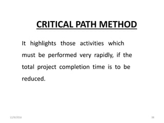 CRITICAL PATH METHOD
It highlights those activities which
must be performed very rapidly, if the
total project completion time is to be
reduced.
12/9/2016 38
 