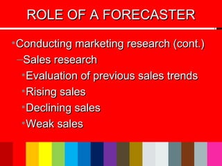 •Conducting marketing research (cont.)Conducting marketing research (cont.)
–Sales researchSales research
•Evaluation of previous sales trendsEvaluation of previous sales trends
•Rising salesRising sales
•Declining salesDeclining sales
•Weak salesWeak sales
ROLE OF A FORECASTERROLE OF A FORECASTER
 