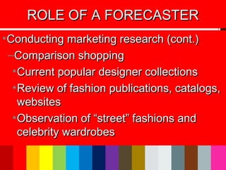 •Conducting marketing research (cont.)Conducting marketing research (cont.)
–Comparison shoppingComparison shopping
•Current popular designer collectionsCurrent popular designer collections
•Review of fashion publications, catalogs,Review of fashion publications, catalogs,
websiteswebsites
•Observation of “street” fashions andObservation of “street” fashions and
celebrity wardrobescelebrity wardrobes
ROLE OF A FORECASTERROLE OF A FORECASTER
 