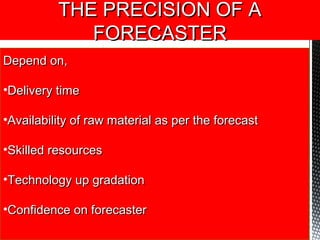 THE PRECISION OF ATHE PRECISION OF A
FORECASTERFORECASTER
Depend on,Depend on,
•Delivery timeDelivery time
•Availability of raw material as per the forecastAvailability of raw material as per the forecast
•Skilled resourcesSkilled resources
•Technology up gradationTechnology up gradation
•Confidence on forecasterConfidence on forecaster
 