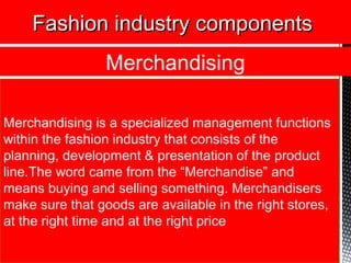 Fashion industry componentsFashion industry components
Merchandising is a specialized management functions
within the fashion industry that consists of the
planning, development & presentation of the product
line.The word came from the “Merchandise” and
means buying and selling something. Merchandisers
make sure that goods are available in the right stores,
at the right time and at the right price
Merchandising
 