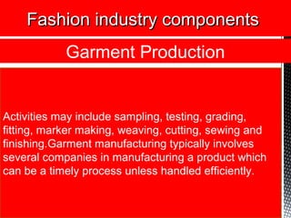 Activities may include sampling, testing, grading,
fitting, marker making, weaving, cutting, sewing and
finishing.Garment manufacturing typically involves
several companies in manufacturing a product which
can be a timely process unless handled efficiently.
Fashion industry componentsFashion industry components
Garment Production
 