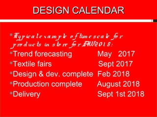 DESIGN CALENDARDESIGN CALENDAR
Typicale xam ple o f tim e scale fo r
pro ducts in sto re fo r AW20 1 8 :
Trend forecasting May 2017
Textile fairs Sept 2017
Design & dev. complete Feb 2018
Production complete August 2018
Delivery Sept 1st 2018
 
