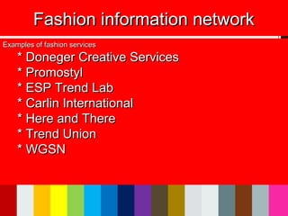 Fashion information networkFashion information network
Examples of fashion servicesExamples of fashion services
* Doneger Creative Services* Doneger Creative Services
* Promostyl* Promostyl
* ESP Trend Lab* ESP Trend Lab
* Carlin International* Carlin International
* Here and There* Here and There
* Trend Union* Trend Union
* WGSN* WGSN
 