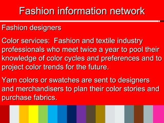 Fashion information networkFashion information network
Fashion designersFashion designers
Color services: Fashion and textile industryColor services: Fashion and textile industry
professionals who meet twice a year to pool theirprofessionals who meet twice a year to pool their
knowledge of color cycles and preferences and toknowledge of color cycles and preferences and to
project color trends for the future.project color trends for the future.
Yarn colors or swatches are sent to designersYarn colors or swatches are sent to designers
and merchandisers to plan their color stories andand merchandisers to plan their color stories and
purchase fabrics.purchase fabrics.
 