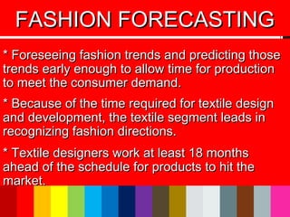 * Foreseeing fashion trends and predicting those* Foreseeing fashion trends and predicting those
trends early enough to allow time for productiontrends early enough to allow time for production
to meet the consumer demand.to meet the consumer demand.
* Because of the time required for textile design* Because of the time required for textile design
and development, the textile segment leads inand development, the textile segment leads in
recognizing fashion directions.recognizing fashion directions.
* Textile designers work at least 18 months* Textile designers work at least 18 months
ahead of the schedule for products to hit theahead of the schedule for products to hit the
market.market.
FASHION FORECASTINGFASHION FORECASTING
 