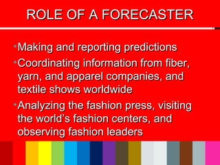 ROLE OF A FORECASTERROLE OF A FORECASTER
•Making and reporting predictionsMaking and reporting predictions
•Coordinating information from fiber,Coordinating information from fiber,
yarn, and apparel companies, andyarn, and apparel companies, and
textile shows worldwidetextile shows worldwide
•Analyzing the fashion press, visitingAnalyzing the fashion press, visiting
the world’s fashion centers, andthe world’s fashion centers, and
observing fashion leadersobserving fashion leaders
 