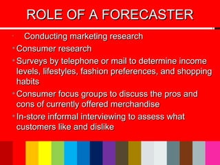 •
Conducting marketing researchConducting marketing research
• Consumer researchConsumer research
• Surveys by telephone or mail to determine incomeSurveys by telephone or mail to determine income
levels, lifestyles, fashion preferences, and shoppinglevels, lifestyles, fashion preferences, and shopping
habitshabits
• Consumer focus groups to discuss the pros andConsumer focus groups to discuss the pros and
cons of currently offered merchandisecons of currently offered merchandise
• In-store informal interviewing to assess whatIn-store informal interviewing to assess what
customers like and dislikecustomers like and dislike
ROLE OF A FORECASTERROLE OF A FORECASTER
 