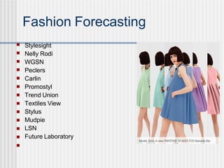 Fashion Forecasting
Stylesight
Nelly Rodi
WGSN
Peclers
Carlin
Promostyl
Trend Union
Textiles View
Stylus
Mudpie
LSN
Future Laboratory
■
■
■
■
■
■
■
■
■
■
■
■
■
 