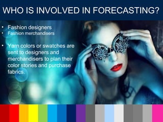Fashion designers
•
• Fashion merchandisers
• Yarn colors or swatches are
sent to designers and
merchandisers to plan their
color stories and purchase
fabrics.
WHO IS INVOLVED IN FORECASTING?
 