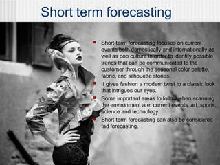Short term forecasting
■ Short-term forecasting focuses on current
events both domestically and internationally as
well as pop culture in order to identify possible
trends that can be communicated to the
customer through the seasonal color palette,
fabric, and silhouette stories.
■ It gives fashion a modern twist to a classic look
that intrigues our eyes.
■ Some important areas to follow when scanning
the environment are: current events, art, sports,
science and technology.
■ Short-term forecasting can also be considered
fad forecasting.
 