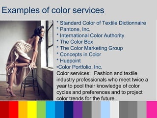 * Standard Color of Textile Dictionnaire
* Pantone, Inc.
* International Color Authority
* The Color Box
* The Color Marketing Group
* Concepts in Color
* Huepoint
•Color Portfolio, Inc.
Color services: Fashion and textile
industry professionals who meet twice a
year to pool their knowledge of color
cycles and preferences and to project
color trends for the future.
Examples of color services
 