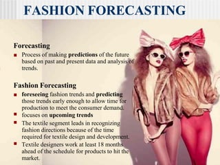 FASHION FORECASTING
Forecasting
■ Process of making predictions of the future
based on past and present data and analysis of
trends.
Fashion Forecasting
■ foreseeing fashion trends and predicting
those trends early enough to allow time for
production to meet the consumer demand.
focuses on upcoming trends
■
■ The textile segment leads in recognizing
fashion directions because of the time
required for textile design and development.
■ Textile designers work at least 18 months
ahead of the schedule for products to hit the
market.
 