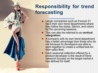■ Larger companies such as Forever 21
have their own trend departments where
they follow the styles, fabrics, and colors
for the upcoming seasons.
■ This can also be referred to as vertical
integration.
■ A company with its own trend department
has a better advantage than those who do
not because its developers are able to
work together to create a unified look for
their sales floor.
■ Each seasonal collection offered by a
product developer is the result of trend
research focused on the target market it
has defined for itself.
Responsibility for trend
forecasting
 