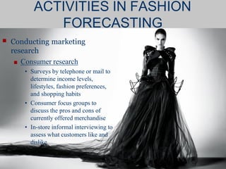 ■ Conducting marketing
research
■ Consumer research
• Surveys by telephone or mail to
determine income levels,
lifestyles, fashion preferences,
and shopping habits
• Consumer focus groups to
discuss the pros and cons of
currently offered merchandise
• In-store informal interviewing to
assess what customers like and
dislike
ACTIVITIES IN FASHION
FORECASTING
 