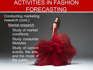■ Conducting marketing
research (cont.)
■ Market research
• Study of market
conditions
• Study consumer
lifestyles
• Study of current
events, the arts,
and the mood of
the public
ACTIVITIES IN FASHION
FORECASTING
 