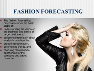 ■ The fashion forecasting
process includes the basic
steps of :
■ understanding the vision of
the business and profile of
target customers,
■ collecting information about
available merchandise,
preparing information,
■
■
■
determining trends, and
choosing merchandise
appropriate for the
company and target
customer.
FASHION FORECASTING
 