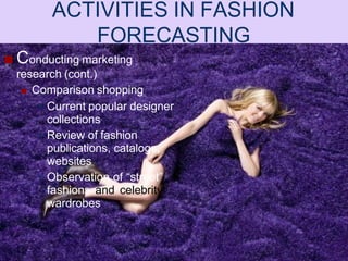 ■ Conducting marketing
research (cont.)
■ Comparison shopping
• Current popular designer
collections
• Review of fashion
publications, catalogs,
websites
• Observation of “street”
fashions and celebrity
wardrobes
ACTIVITIES IN FASHION
FORECASTING
 