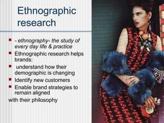 Ethnographic
research
■ - ethnography- the study of
every day life & practice
■ Ethnographic research helps
brands:
■ understand how their
demographic is changing
Identify new customers
■
■ Enable brand strategies to
remain aligned
with their philosophy
 