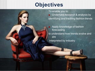 Objectives
To enable you to:
■ Undertake research & analysis by
identifying and tracking fashion trends
■ Apply knowledge of fashion
forecasting
to understand how trends evolve and
are
interpreted by industry
 