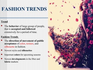 FASHION TRENDS
Trend
■ The behavior of large group of people,
that is accepted and followed
extensively for a period of time.
Fashion Trends
■ The direction of movement of public
acceptance of color, texture, and
silhouette in fashion.
■ Newest styles and silhouettes
■ Important colors for upcoming seasons
■ Newest developments in the fiber and
fabric markets
 