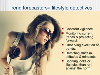 Trend forecasters= lifestyle detectives
 Constant vigilance
 Monitoring current
trends & projecting
forward.
 Observing evolution of
trends.
 Detecting shifts in
attitudes & mindsets.
 Spotting looks or
lifestyles than run
against the norm.
 
