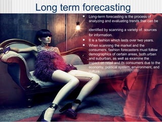 Long term forecasting
 Long-term forecasting is the process of
analyzing and evaluating trends that can be
identified by scanning a variety of sources
for information.
 It is a fashion which lasts over two years.
 When scanning the market and the
consumers, fashion forecasters must follow
demographics of certain areas, both urban
and suburban, as well as examine the
impact on retail and its consumers due to the
economy, political system, environment, and
culture.
 