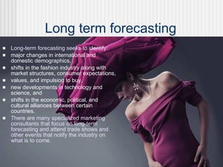  Long-term forecasting seeks to identify:
 major changes in international and
domestic demographics,
 shifts in the fashion industry along with
market structures, consumer expectations,
 values, and impulsion to buy,
 new developments in technology and
science, and
 shifts in the economic, political, and
cultural alliances between certain
countries.
 There are many specialized marketing
consultants that focus on long-term
forecasting and attend trade shows and
other events that notify the industry on
what is to come.
Long term forecasting
 