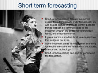 Short term forecasting
 Short-term forecasting focuses on current
events both domestically and internationally as
well as pop culture in order to identify possible
trends that can be communicated to the
customer through the seasonal color palette,
fabric, and silhouette stories.
 It gives fashion a modern twist to a classic look
that intrigues our eyes.
 Some important areas to follow when scanning
the environment are: current events, art, sports,
science and technology.
 Short-term forecasting can also be considered
fad forecasting.
 