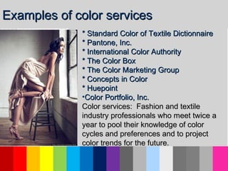 * Standard Color of Textile Dictionnaire* Standard Color of Textile Dictionnaire
* Pantone, Inc.* Pantone, Inc.
* International Color Authority* International Color Authority
* The Color Box* The Color Box
* The Color Marketing Group* The Color Marketing Group
* Concepts in Color* Concepts in Color
* Huepoint* Huepoint
•Color Portfolio, Inc.Color Portfolio, Inc.
Color services: Fashion and textileColor services: Fashion and textile
industry professionals who meet twice aindustry professionals who meet twice a
year to pool their knowledge of coloryear to pool their knowledge of color
cycles and preferences and to projectcycles and preferences and to project
color trends for the future.color trends for the future.
Examples of color servicesExamples of color services
 