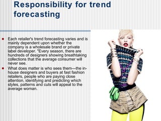  Each retailer's trend forecasting varies and is
mainly dependent upon whether the
company is a wholesale brand or private
label developer. "Every season, there are
hundreds of designers showing breathtaking
collections that the average consumer will
never see.
 What does matter is who sees them—the in-
house designers and buyers at fast fashion
retailers, people who are paying close
attention, identifying and predicting which
styles, patterns and cuts will appeal to the
average woman.
Responsibility for trend
forecasting
 