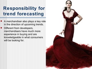 Responsibility for
trend forecasting
 A merchandiser also plays a key role
in the direction of upcoming trends.
 Different from developers,
merchandisers have much more
experience in buying and are
knowledgeable in what consumers
will be looking for.
 
