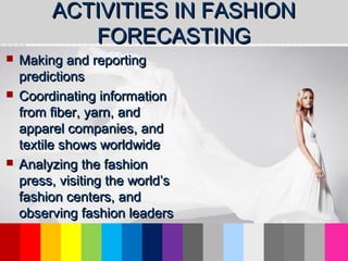 ACTIVITIES IN FASHIONACTIVITIES IN FASHION
FORECASTINGFORECASTING
 Making and reportingMaking and reporting
predictionspredictions
 Coordinating informationCoordinating information
from fiber, yarn, andfrom fiber, yarn, and
apparel companies, andapparel companies, and
textile shows worldwidetextile shows worldwide
 Analyzing the fashionAnalyzing the fashion
press, visiting the world’spress, visiting the world’s
fashion centers, andfashion centers, and
observing fashion leadersobserving fashion leaders
 