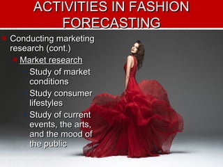  Conducting marketingConducting marketing
research (cont.)research (cont.)
 Market researchMarket research
• Study of marketStudy of market
conditionsconditions
• Study consumerStudy consumer
lifestyleslifestyles
• Study of currentStudy of current
events, the arts,events, the arts,
and the mood ofand the mood of
the publicthe public
ACTIVITIES IN FASHIONACTIVITIES IN FASHION
FORECASTINGFORECASTING
 
