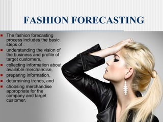  The fashion forecasting
process includes the basic
steps of :
 understanding the vision of
the business and profile of
target customers,
 collecting information about
available merchandise,
 preparing information,
 determining trends, and
 choosing merchandise
appropriate for the
company and target
customer.
FASHION FORECASTING
 
