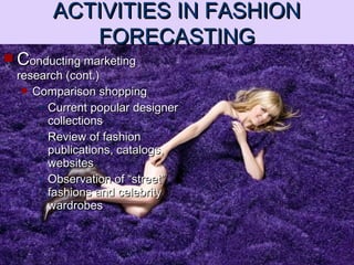  CConducting marketingonducting marketing
research (cont.)research (cont.)
 Comparison shoppingComparison shopping
• Current popular designerCurrent popular designer
collectionscollections
• Review of fashionReview of fashion
publications, catalogs,publications, catalogs,
websiteswebsites
• Observation of “street”Observation of “street”
fashions and celebrityfashions and celebrity
wardrobeswardrobes
ACTIVITIES IN FASHIONACTIVITIES IN FASHION
FORECASTINGFORECASTING
 